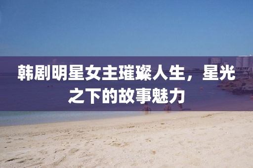 韩剧明星女主璀璨人生，星光之下的故事魅力