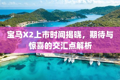宝马X2上市时间揭晓，期待与惊喜的交汇点解析