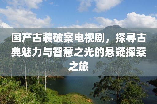 国产古装破案电视剧，探寻古典魅力与智慧之光的悬疑探案之旅