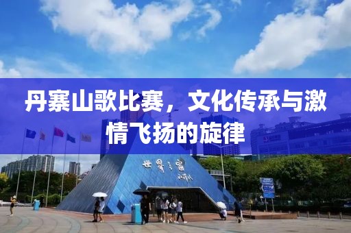 丹寨山歌比赛，文化传承与激情飞扬的旋律