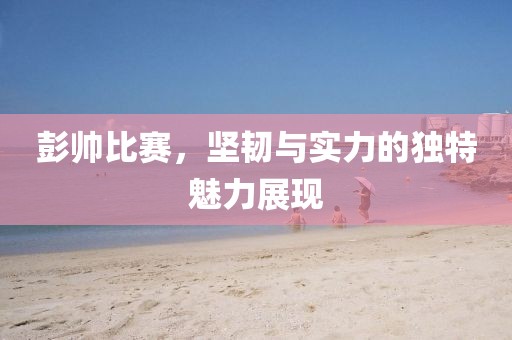 彭帅比赛，坚韧与实力的独特魅力展现