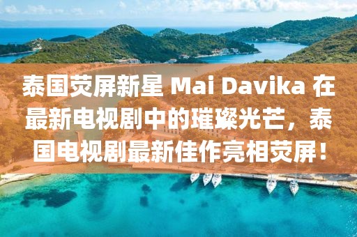 泰国荧屏新星 Mai Davika 在最新电视剧中的璀璨光芒，泰国电视剧最新佳作亮相荧屏！
