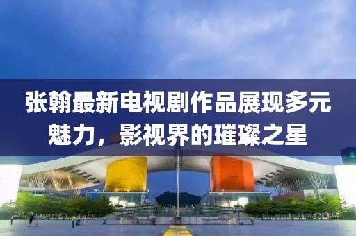 张翰最新电视剧作品展现多元魅力，影视界的璀璨之星
