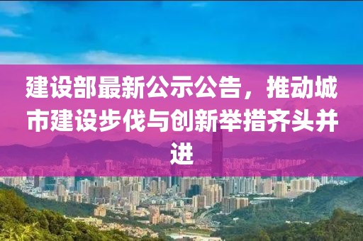 建设部最新公示公告，推动城市建设步伐与创新举措齐头并进