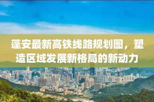 蓬安最新高铁线路规划图，塑造区域发展新格局的新动力