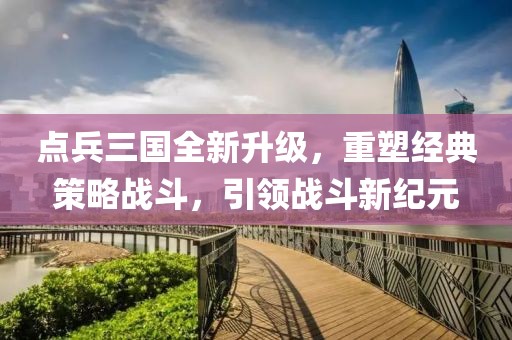 点兵三国全新升级，重塑经典策略战斗，引领战斗新纪元