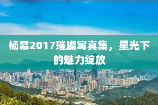 杨幂2017璀璨写真集，星光下的魅力绽放