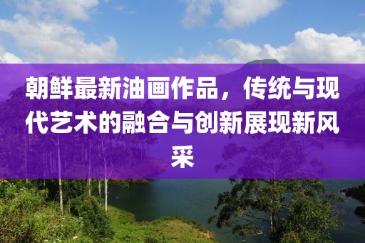朝鲜最新油画作品，传统与现代艺术的融合与创新展现新风采