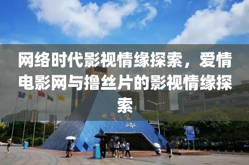 网络时代影视情缘探索，爱情电影网与撸丝片的影视情缘探索