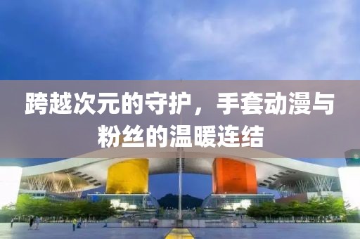 跨越次元的守护，手套动漫与粉丝的温暖连结