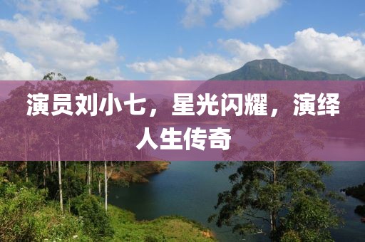 演员刘小七，星光闪耀，演绎人生传奇