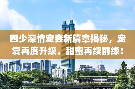 四少深情宠妻新篇章揭秘，宠爱再度升级，甜蜜再续前缘！