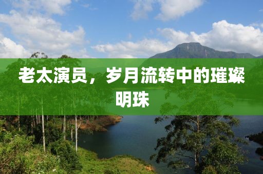 老太演员，岁月流转中的璀璨明珠