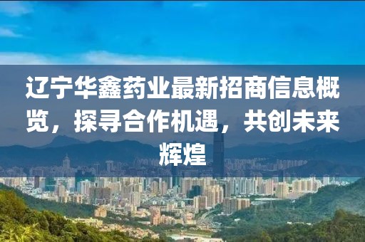 辽宁华鑫药业最新招商信息概览，探寻合作机遇，共创未来辉煌