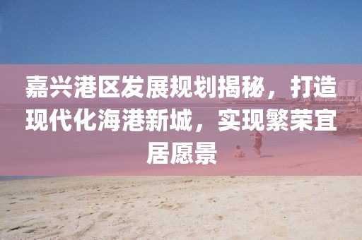 嘉兴港区发展规划揭秘，打造现代化海港新城，实现繁荣宜居愿景