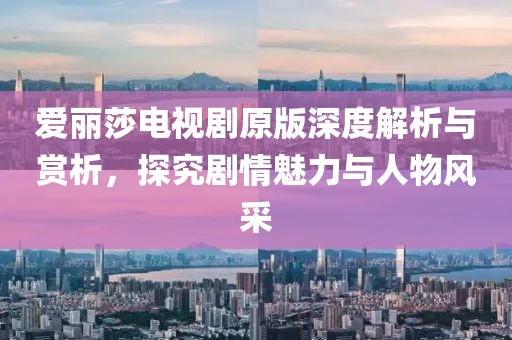 爱丽莎电视剧原版深度解析与赏析，探究剧情魅力与人物风采