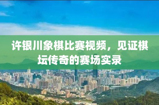 许银川象棋比赛视频，见证棋坛传奇的赛场实录
