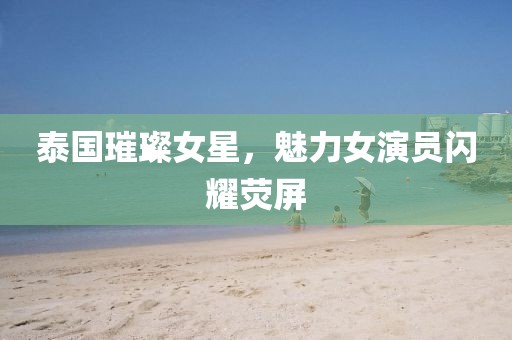 泰国璀璨女星，魅力女演员闪耀荧屏