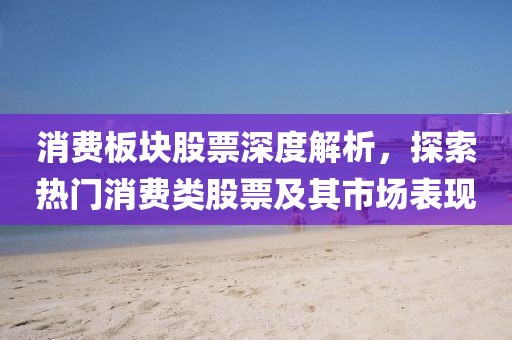 消费板块股票深度解析，探索热门消费类股票及其市场表现