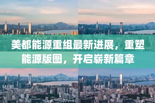 美都能源重组最新进展，重塑能源版图，开启崭新篇章