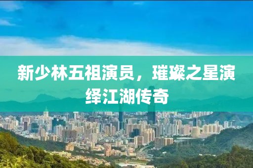 新少林五祖演员，璀璨之星演绎江湖传奇