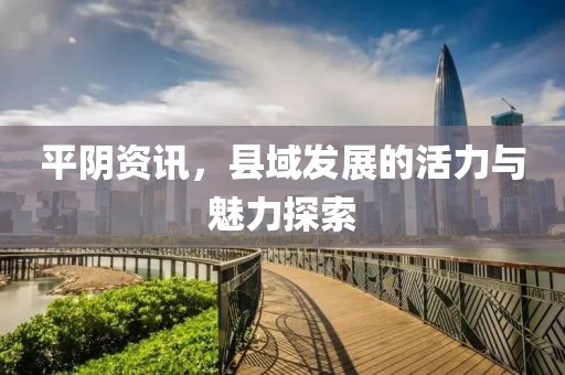 平阴资讯，县域发展的活力与魅力探索