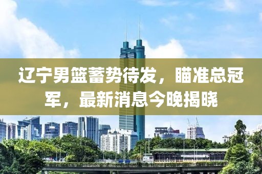 辽宁男篮蓄势待发，瞄准总冠军，最新消息今晚揭晓