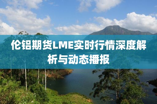 伦铝期货LME实时行情深度解析与动态播报