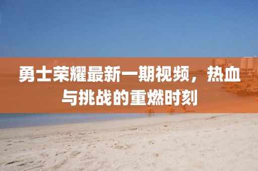 勇士荣耀最新一期视频，热血与挑战的重燃时刻