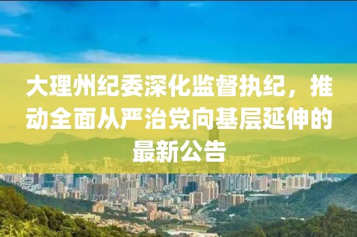 大理州纪委深化监督执纪，推动全面从严治党向基层延伸的最新公告