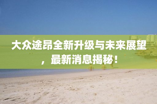 大众途昂全新升级与未来展望，最新消息揭秘！