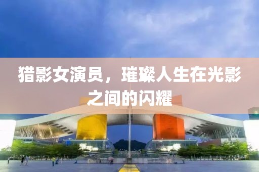 猎影女演员，璀璨人生在光影之间的闪耀