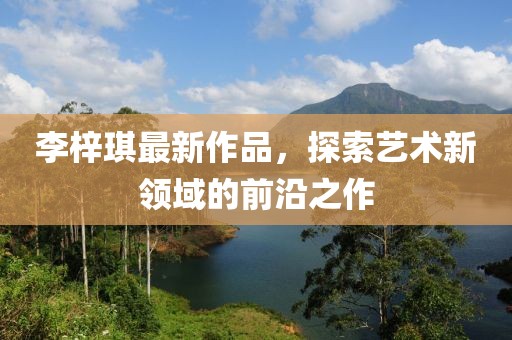 李梓琪最新作品，探索艺术新领域的前沿之作