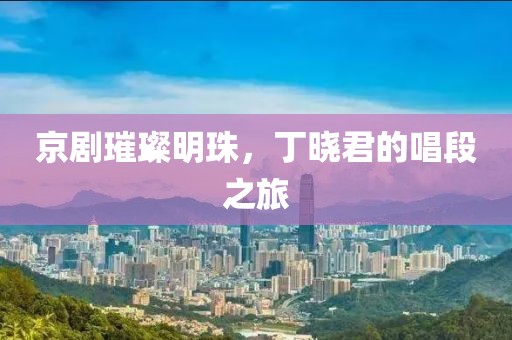 京剧璀璨明珠，丁晓君的唱段之旅