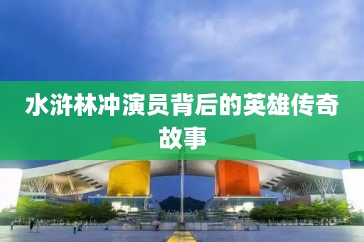 水浒林冲演员背后的英雄传奇故事