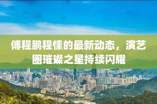 傅程鹏程愫的最新动态，演艺圈璀璨之星持续闪耀