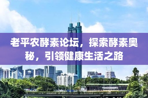 老平农酵素论坛，探索酵素奥秘，引领健康生活之路