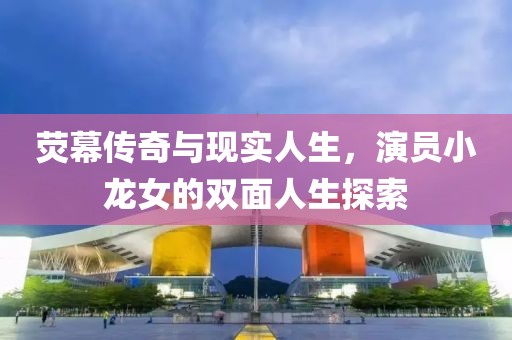 荧幕传奇与现实人生，演员小龙女的双面人生探索