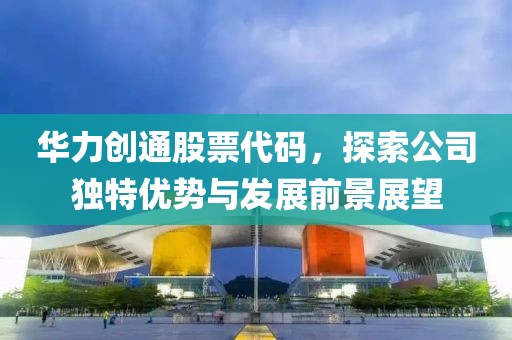 华力创通股票代码，探索公司独特优势与发展前景展望