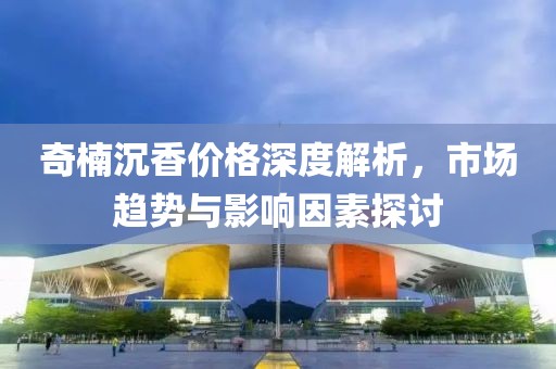 奇楠沉香价格深度解析，市场趋势与影响因素探讨