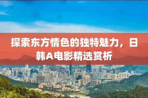 探索东方情色的独特魅力，日韩A电影精选赏析