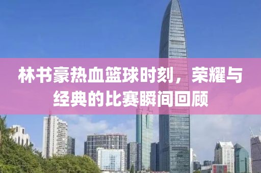 林书豪热血篮球时刻，荣耀与经典的比赛瞬间回顾