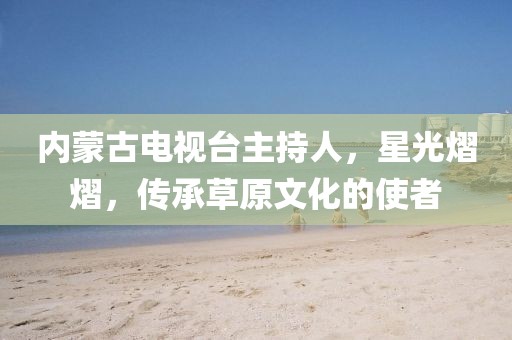 内蒙古电视台主持人，星光熠熠，传承草原文化的使者
