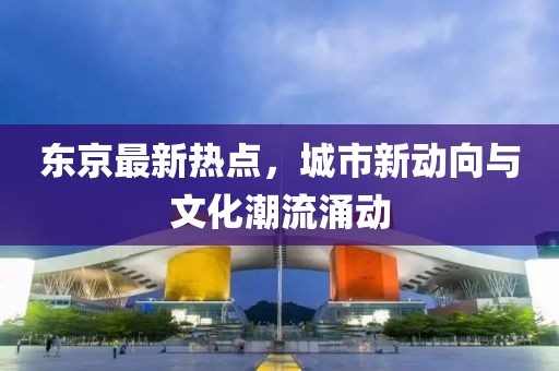 东京最新热点，城市新动向与文化潮流涌动