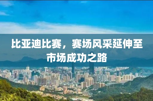 比亚迪比赛，赛场风采延伸至市场成功之路