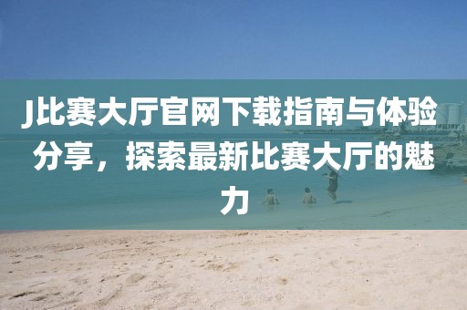 J比赛大厅官网下载指南与体验分享，探索最新比赛大厅的魅力