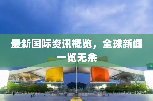 最新国际资讯概览，全球新闻一览无余