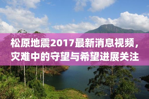 松原地震2017最新消息视频，灾难中的守望与希望进展关注