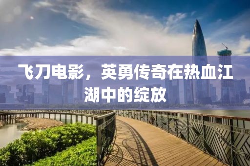 飞刀电影，英勇传奇在热血江湖中的绽放