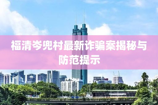 福清岑兜村最新诈骗案揭秘与防范提示